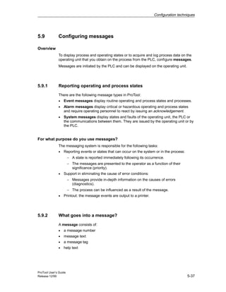 Configuration techniques
ProTool User’s Guide
Release 12/99 5-37
5.9 Configuring messages
Overview
To display process and operating states or to acquire and log process data on the
operating unit that you obtain on the process from the PLC, configure messages.
Messages are initiated by the PLC and can be displayed on the operating unit.
5.9.1 Reporting operating and process states
There are the following message types in ProTool:
• Event messages display routine operating and process states and processes.
• Alarm messages display critical or hazardous operating and process states
and require operating personnel to react by issuing an acknowledgement.
• System messages display states and faults of the operating unit, the PLC or
the communications between them. They are issued by the operating unit or by
the PLC.
For what purpose do you use messages?
The messaging system is responsible for the following tasks:
• Reporting events or states that can occur on the system or in the process:
− A state is reported immediately following its occurrence.
− The messages are presented to the operator as a function of their
significance (priority).
• Support in eliminating the cause of error conditions:
− Messages provide in-depth information on the causes of errors
(diagnostics).
− The process can be influenced as a result of the message.
• Printout: the message events are output to a printer.
5.9.2 What goes into a message?
A message consists of:
• a message number
• message text
• a message tag
• help text
 
