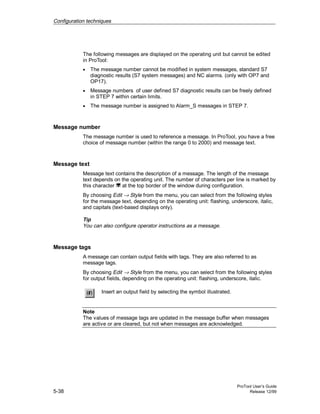 Configuration techniques
ProTool User’s Guide
5-38 Release 12/99
The following messages are displayed on the operating unit but cannot be edited
in ProTool:
• The message number cannot be modified in system messages, standard S7
diagnostic results (S7 system messages) and NC alarms. (only with OP7 and
OP17).
• Message numbers of user defined S7 diagnostic results can be freely defined
in STEP 7 within certain limits.
• The message number is assigned to Alarm_S messages in STEP 7.
Message number
The message number is used to reference a message. In ProTool, you have a free
choice of message number (within the range 0 to 2000) and message text.
Message text
Message text contains the description of a message. The length of the message
text depends on the operating unit. The number of characters per line is marked by
this character at the top border of the window during configuration.
By choosing Edit → Style from the menu, you can select from the following styles
for the message text, depending on the operating unit: flashing, underscore, italic,
and capitals (text-based displays only).
Tip
You can also configure operator instructions as a message.
Message tags
A message can contain output fields with tags. They are also referred to as
message tags.
By choosing Edit → Style from the menu, you can select from the following styles
for output fields, depending on the operating unit: flashing, underscore, italic.
Insert an output field by selecting the symbol illustrated.
Note
The values of message tags are updated in the message buffer when messages
are active or are cleared, but not when messages are acknowledged.
 