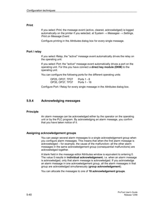 Configuration techniques
ProTool User’s Guide
5-40 Release 12/99
Print
If you select Print, the message event (active, cleared, acknowledged) is logged
automatically on the printer if you selected, at System → Messages → Settings,
Print on Message Event.
Configure printing in the Attributes dialog box for every single message.
Port / relay
If you select Relay, the "active" message event automatically drives the relay on
the operating unit.
If you select Port, the "active" message event automatically drives a port on the
operating unit. For this you have connect a direct key module (DKM) to the
operating unit.
You can configure the following ports for the different operating units:
OP25, OP27, TP27 Ports 1 - 8
OP35, OP37, TP37 Ports 1 - 16
Configure Port / Relay for every single message in the Attributes dialog box.
5.9.4 Acknowledging messages
Principle
An alarm message can be acknowledged either by the operator on the operating
unit or by the PLC program. By acknowledging an alarm message, you confirm
that you have taken notice of it.
Assigning acknowledgement groups
You can assign several alarm messages to a single acknowledgement group when
you configure alarm messages. This means that when the first alarm message is
acknowledged – for example, the cause of the malfunction- all the other alarm
messages in the same acknowledgement group (consequential malfunctions) are
acknowledged together.
A blank field in the message editor Attributes window is equivalent to entering 0.
The value 0 results in individual acknowledgement, i.e. when an alarm message
is acknowledged, only that alarm message is acknowledged. If you acknowledge
an alarm message in one acknowledgement group, all the alarm messages in that
group are acknowledged simultaneously (group acknowledgement).
You can allocate the messages to one of 16 acknowledgement groups.
 