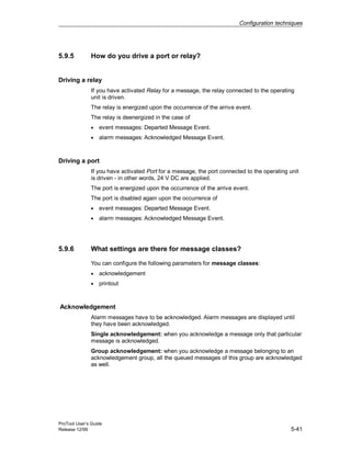 Configuration techniques
ProTool User’s Guide
Release 12/99 5-41
5.9.5 How do you drive a port or relay?
Driving a relay
If you have activated Relay for a message, the relay connected to the operating
unit is driven.
The relay is energized upon the occurrence of the arrive event.
The relay is deenergized in the case of
• event messages: Departed Message Event.
• alarm messages: Acknowledged Message Event.
Driving a port
If you have activated Port for a message, the port connected to the operating unit
is driven - in other words, 24 V DC are applied.
The port is energized upon the occurrence of the arrive event.
The port is disabled again upon the occurrence of
• event messages: Departed Message Event.
• alarm messages: Acknowledged Message Event.
5.9.6 What settings are there for message classes?
You can configure the following parameters for message classes:
• acknowledgement
• printout
Acknowledgement
Alarm messages have to be acknowledged. Alarm messages are displayed until
they have been acknowledged.
Single acknowledgement: when you acknowledge a message only that particular
message is acknowledged.
Group acknowledgement: when you acknowledge a message belonging to an
acknowledgement group, all the queued messages of this group are acknowledged
as well.
 