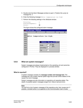 Configuration techniques
ProTool User’s Guide
Release 12/99 5-43
5. Double-click the Alarm Messages window to open it. Position the cursor at
message No. 2.
6. Enter the following message: Motor temperature too high
7. Perform the following settings in the Attributes window:
Priority: 1
Acknowledgement: 7
Print: ã
The figure shows the configured alarm message:
5.9.8 What are system messages?
System messages are always implemented on the operating unit and cannot be
configured in ProTool. They are displayed in a process window.
What is reported?
A system message consists of a message number and message text. The
message text may contain internal system tags that provide further details on the
cause of an error message.
System messages provide information on operating unit operating states. The
wealth of possible system messages ranges from notes to serious errors.
Note
You will find a list of system messages of the operating units, their causes and, if
possible, remedial action in an appendix to the Communication User’s Guide.
 