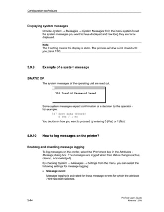 Configuration techniques
ProTool User’s Guide
5-44 Release 12/99
Displaying system messages
Choose System → Messages → System Messages from the menu system to set
the system messages you want to have displayed and how long they are to be
displayed.
Note
The 0 setting means the display is static. The process window is not closed until
you press ESC.
5.9.9 Example of a system message
SIMATIC OP
The system messages of the operating unit are read out.
316 Invalid Password Level
Some system messages expect confirmation or a decision by the operator -
for example:
557 Save data record?
0 Yes / 1 No
You decide on how you want to proceed by entering 0 (Yes) or 1 (No).
5.9.10 How to log messages on the printer?
Enabling and disabling message logging
To log messages on the printer, select the Print check box in the Attributes -
Message dialog box. The messages are logged when their status changes (active,
cleared, acknowledged).
By choosing System → Messages → Settings from the menu, you can select the
following settings for message logging:
• Message event
Message logging is activated for those message events for which the attribute
Print has been selected.
 