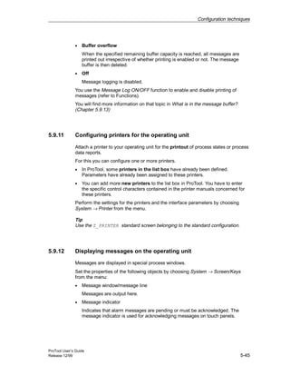 Configuration techniques
ProTool User’s Guide
Release 12/99 5-45
• Buffer overflow
When the specified remaining buffer capacity is reached, all messages are
printed out irrespective of whether printing is enabled or not. The message
buffer is then deleted.
• Off
Message logging is disabled.
You use the Message Log ON/OFF function to enable and disable printing of
messages (refer to Functions).
You will find more information on that topic in What is in the message buffer?
(Chapter 5.9.13)
5.9.11 Configuring printers for the operating unit
Attach a printer to your operating unit for the printout of process states or process
data reports.
For this you can configure one or more printers.
• In ProTool, some printers in the list box have already been defined.
Parameters have already been assigned to these printers.
• You can add more new printers to the list box in ProTool. You have to enter
the specific control characters contained in the printer manuals concerned for
these printers.
Perform the settings for the printers and the interface parameters by choosing
System → Printer from the menu.
Tip
Use the Z_PRINTER standard screen belonging to the standard configuration.
5.9.12 Displaying messages on the operating unit
Messages are displayed in special process windows.
Set the properties of the following objects by choosing System → Screen/Keys
from the menu:
• Message window/message line
Messages are output here.
• Message indicator
Indicates that alarm messages are pending or must be acknowledged. The
message indicator is used for acknowledging messages on touch panels.
 