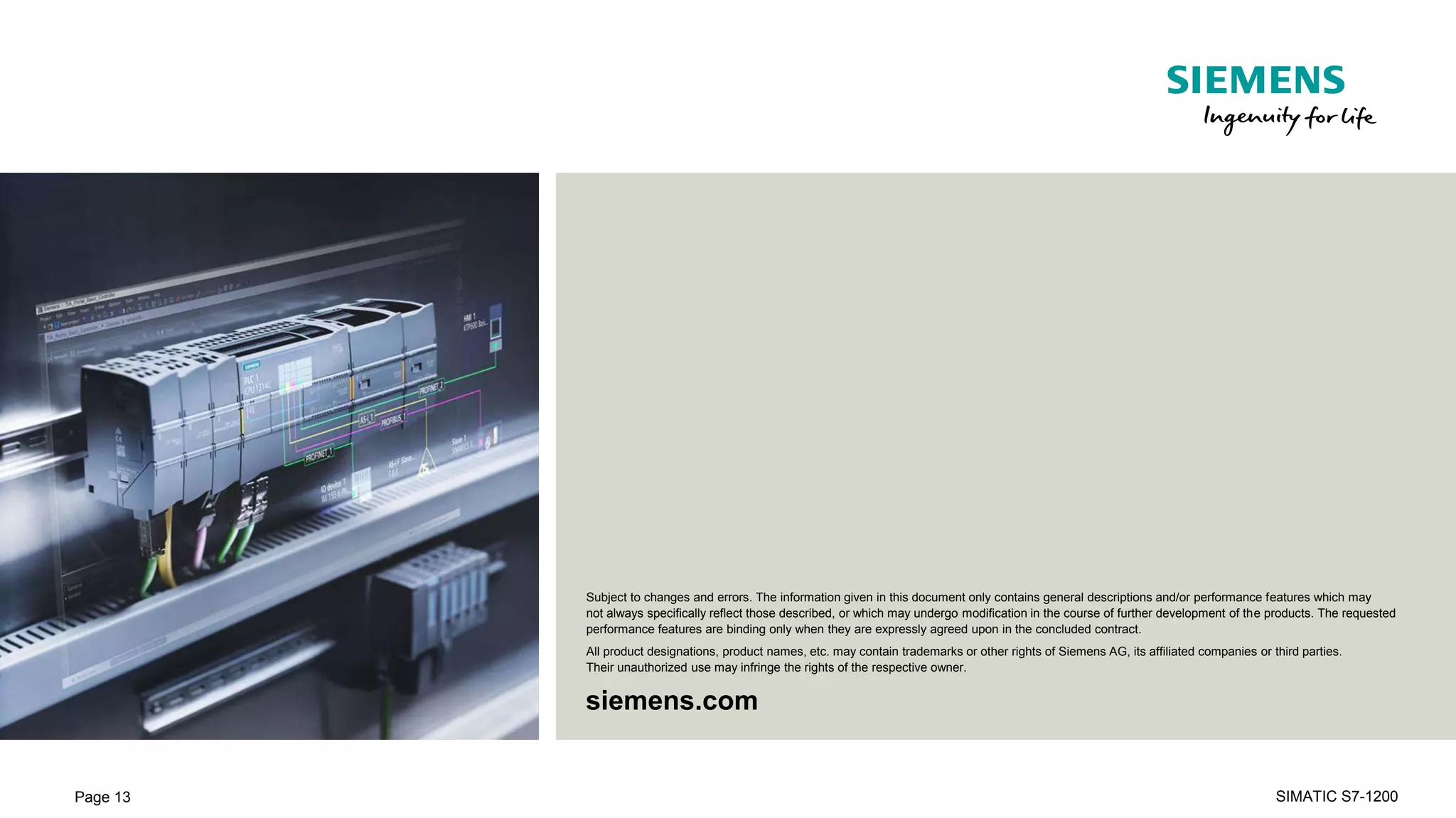 Unrestricted © Siemens 2019
siemens.com
Subject to changes and errors. The information given in this document only contains general descriptions and/or performance features which may
not always specifically reflect those described, or which may undergo modification in the course of further development of the products. The requested
performance features are binding only when they are expressly agreed upon in the concluded contract.
All product designations, product names, etc. may contain trademarks or other rights of Siemens AG, its affiliated companies or third parties.
Their unauthorized use may infringe the rights of the respective owner.
Page 13 SIMATIC S7-1200
 