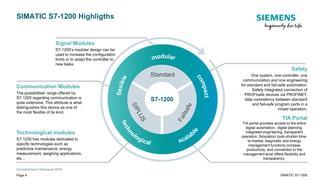 Unrestricted © Siemens 2019
Safety
One system, one controller, one
communication and one engineering
for standard and fail-safe automation.
Safety Integrated connection of
PROFIsafe devices via PROFINET,
data consistency between standard
and fail-safe program parts in a
mixed operation.
SIMATIC S7-1200 Highligths
Signal Modules
S7-1200’s modular design can be
used to increase the configuration
limits or to adapt the controller to
new tasks.
Communication Modules
The possibilities’ range offered by
S7-1200 regarding communication is
quite extensive. This attribute is what
distinguishes this device as one of
the most flexible of its kind.
Technological modules
S7-1200 has modules dedicated to
specific technologies such as
predictive maintenance, energy
measurement, weighing applications,
etc…
TIA Portal
TIA portal provides access to the entire
digital automation;: digital planning,
integrated engineering, transparent
operation. Simulation tools shorten time-
to-market, diagnostic and energy
management functions increase
productivity, and connection to the
management level offers flexibility and
transparency.
Change
Standard
S7-1200
Page 4 SIMATIC S7-1200
 