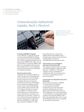 10
Comunicação industrial
rápida, fácil e flexível
A interface PROFINET integrada
O novo SIMATIC S7-1200 está equipado
com uma interface PROFINET integrada,
que assegura uma comunicação perfeita
com o sistema integrado de engenharia de
programação SIMATIC STEP 7 Basic, com os
novos painéis de visualização SIMATIC HMI
Basic, com controladores adicionais para
comunicação PLC-PLC e com dispositivos
de outros fabricantes, para possibilidades
de integração avançadas.
Fácil execução de redes
A interface de comunicação SIMATIC S7-
1200 é composta por uma ligação RJ45
imune ao ruído, com a funcionalidade
de auto-crossover e que suporta até
16 ligações Ethernet, com taxas de
transmissão de dados até 10/100 Mbit/s.
Para se minimizar a cablagem da rede
e para se obter a máxima flexibilidade,
o novo módulo switch compacto CSM
1277 pode ser utilizado em conjunto
com o SIMATIC S7-1200 para a fácil
configuração de uma rede uniforme ou
mista, constituída por uma linha, com
ramificações ou em estrela. O CSM 1277
é um switch de 4 portas sem gestão, que
permite a ligação de até 3 dispositivos
adicionais ao SIMATIC S7-1200. Além
disso, utilizando o SIMATIC S7-1200
em combinação com componentes
SIMATIC NET Industrial Wireless LAN, o
utilizador passa a dispor de uma dimensão
completamente nova quanto
às possibilidades de execução de redes.
Comunicação com controladores
adicionais e dispositivos HMI
Para assegurar a comunicação com outros
controladores SIMATIC e dispositivos HMI
adicionais, o SIMATIC S7-1200 suporta
a ligação a vários controladores S7
e dispositivos HMI, comunicando entre si
com base no comprovado protocolo
de comunicação S7.
Comunicação com dispositivos de outros
fabricantes
Com a interface integrada no SIMATIC
S7-1200 é possível a integração
e comunicação sem barreiras
de dispositivos de outros fabricantes,
através da utilização dos protocolos
abertos Ethernet TCP/IP nativo e ISO em
TCP. Configurada com as instruções padrão
“T-Send/T-Receive”, fornecidas pelo sistema
integrado de engenharia SIMATIC STEP 7
Basic, esta capacidade oferece-lhe um grau
de flexibilidade ainda maior na concepção
da sua solução de automação.
A interface PROFINET integrada
preenche as mais avançadas
exigências relativas a um modem de
comunicação industrial.
O controlador em detalhe
– Design escalonável e flexível
– Comunicação industrial
– Tecnologias integradas
 