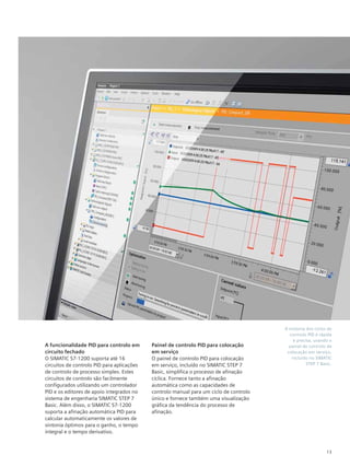 13
A sintonia dos ciclos de
controlo PID é rápida
e precisa, usando o
painel de controlo de
colocação em serviço,
incluído no SIMATIC
STEP 7 Basic.
A funcionalidade PID para controlo em
circuito fechado
O SIMATIC S7-1200 suporta até 16
circuitos de controlo PID para aplicações
de controlo de processo simples. Estes
circuitos de controlo são facilmente
configurados utilizando um controlador
PID e os editores de apoio integrados no
sistema de engenharia SIMATIC STEP 7
Basic. Além disso, o SIMATIC S7-1200
suporta a afinação automática PID para
calcular automaticamente os valores de
sintonia óptimos para o ganho, o tempo
integral e o tempo derivativo.
Painel de controlo PID para colocação
em serviço
O painel de controlo PID para colocação
em serviço, incluído no SIMATIC STEP 7
Basic, simplifica o processo de afinação
cíclica. Fornece tanto a afinação
automática como as capacidades de
controlo manual para um ciclo de controlo
único e fornece também uma visualização
gráfica da tendência do processo de
afinação.
 