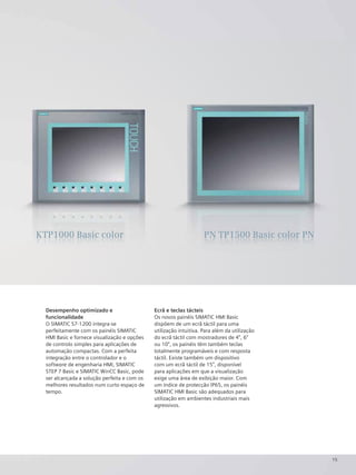 15
Desempenho optimizado e
funcionalidade
O SIMATIC S7-1200 integra-se
perfeitamente com os painéis SIMATIC
HMI Basic e fornece visualização e opções
de controlo simples para aplicações de
automação compactas. Com a perfeita
integração entre o controlador e o
software de engenharia HMI, SIMATIC
STEP 7 Basic e SIMATIC WinCC Basic, pode
ser alcançada a solução perfeita e com os
melhores resultados num curto espaço de
tempo.
Ecrã e teclas tácteis
Os novos painéis SIMATIC HMI Basic
dispõem de um ecrã táctil para uma
utilização intuitiva. Para além da utilização
do ecrã táctil com mostradores de 4", 6"
ou 10", os painéis têm também teclas
totalmente programáveis e com resposta
táctil. Existe também um dispositivo
com um ecrã táctil de 15", disponível
para aplicações em que a visualização
exige uma área de exibição maior. Com
um índice de protecção IP65, os painéis
SIMATIC HMI Basic são adequados para
utilização em ambientes industriais mais
agressivos.
KKKKKKKKKKTTTTTTTTTTTPPPPPPPPP11111111111000000000000000000000000000000000000000 BBBBBBBBBBBBBaaaaaaaaaaaaasssssssssiiiiiiiiiiccccccccccc cccccccccoooooooolllllllllloooooooorrrrrrrr PPPPPPPPPPPPPPPNNNNNNNNNNNNNN TTTTTTTTTTTTTTTTTTPPPPPPPPPPPPPPPPPPPP1111111111111111115555555555555555550000000000000000000000 BBBBBBBBBBBBaaaaaaaaaaassssssssssiiiiiiiiiiiiiicccccccccc cccccccccoooooooooooolllllllllllooooooooooooorrrrrrrrrrrrrrrr PPPPPPPPPPPPPNNNNNNNNNNNNNNNNKTP1000 Basic color PN TP1500 Basic color PN
 