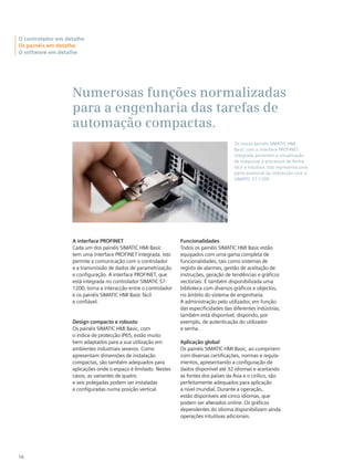 Numerosas funções normalizadas
para a engenharia das tarefas de
automação compactas.
16
O controlador em detalhe
Os painéis em detalhe
O software em detalhe
Os novos painéis SIMATIC HMI
Basic com a interface PROFINET
integrada permitem a visualização
de máquinas e processos de forma
fácil e intuitiva. Isto representa uma
parte essencial da interacção com o
SIMATIC S7-1200.
A interface PROFINET
Cada um dos painéis SIMATIC HMI Basic
tem uma interface PROFINET integrada. Isto
permite a comunicação com o controlador
e a transmissão de dados de parametrização
e configuração. A interface PROFINET, que
está integrada no controlador SIMATIC S7-
1200, torna a interacção entre o controlador
e os painéis SIMATIC HMI Basic fácil
e confiável.
Design compacto e robusto
Os painéis SIMATIC HMI Basic, com
o índice de protecção IP65, estão muito
bem adaptados para a sua utilização em
ambientes industriais severos. Como
apresentam dimensões de instalação
compactas, são também adequados para
aplicações onde o espaço é limitado. Nestes
casos, as variantes de quatro
e seis polegadas podem ser instaladas
e configuradas numa posição vertical.
Funcionalidades
Todos os painéis SIMATIC HMI Basic estão
equipados com uma gama completa de
funcionalidades, tais como sistemas de
registo de alarmes, gestão de aceitação de
instruções, geração de tendências e gráficos
vectoriais. É também disponibilizada uma
biblioteca com diversos gráficos e objectos,
no âmbito do sistema de engenharia.
A administração pelo utilizador, em função
das especificidades das diferentes indústrias,
também está disponível, dispondo, por
exemplo, de autenticação do utilizador
e senha.
Aplicação global
Os painéis SIMATIC HMI Basic, ao cumprirem
com diversas certificações, normas e regula-
mentos, apresentando a configuração de
dados disponível até 32 idiomas e aceitando
as fontes dos países da Ásia e o cirílico, são
perfeitamente adequados para aplicação
a nível mundial. Durante a operação,
estão disponíveis até cinco idiomas, que
podem ser alterados online. Os gráficos
dependentes do idioma disponibilizam ainda
operações intuitivas adicionais.
 