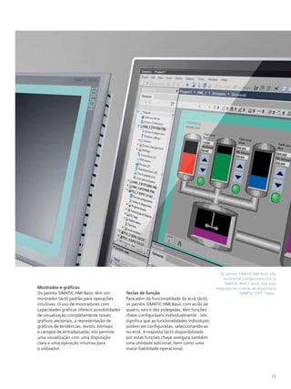 Os painéis SIMATIC HMI Basic são
facilmente configuráveis com o
SIMATIC WinCC Basic, que está
integrado no sistema de engenharia
SIMATIC STEP 7 Basic.
17
Mostrador e gráficos
Os painéis SIMATIC HMI Basic têm um
mostrador táctil padrão para operações
intuitivas. O uso de mostradores com
capacidades gráficas oferece possibilidades
de visualização completamente novas:
gráficos vectoriais, a representação de
gráficos de tendências, textos, bitmaps
e campos de entrada/saída; isto permite
uma visualização com uma disposição
clara e uma operação intuitiva para
o utilizador.
Teclas de função
Para além da funcionalidade do ecrã táctil,
os painéis SIMATIC HMI Basic com ecrãs de
quatro, seis e dez polegadas, têm funções
chave configuráveis individualmente - isto
significa que as funcionalidades individuais
podem ser configuradas, seleccionando-as
no ecrã. A resposta táctil disponibilizada
por estas funções chave assegura também
uma utilidade adicional, bem como uma
maior fiabilidade operacional.
 