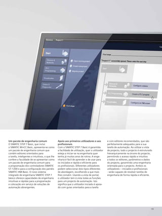 19
Um pacote de engenharia comum
O SIMATIC STEP 7 Basic, que inclui
o SIMATIC WinCC Basic, apresenta-se como
um pacote de engenharia comum que
contém editores orientados para
a tarefa, inteligentes e intuitivos, o que lhe
confere a faculdade de se apresentar como
um pacote de engenharia comum para
a programação dos controladores SIMATIC
S7-1200 e para a configuração dos painéis
SIMATIC HMI Basic. O novo sistema
integrado de engenharia SIMATIC STEP 7
básico oferece capacidades de engenharia
intuitivas e rápidas para a programação
e colocação em serviço de soluções de
automação abrangentes.
Apoio aos primeiros utilizadores e aos
profissionais
Com o SIMATIC STEP 7 Basic é garantida
a facilidade de utilização, quer o utilizador
esteja a iniciar-se na engenharia quer
tenha já muitos anos de rotina. A enge-
nharia é fácil de aprender e de usar para
os iniciados e rápida e eficiente para
os profissionais. Diferentes utilizadores
podem seleccionar dois tipos diferentes
de abordagem, escolhendo a que mais
lhes convém. Usando a vista de portal,
o utilizador tem à vista todas as funções
para um projecto de automação. Isto
significa que o utilizador iniciado é apoia-
do com guias orientados para a tarefa
e com editores recomendados, que são
perfeitamente adequados para a sua
tarefa de automação. Ao utilizar a vista
de projecto, todo o projecto é estruturado
hierarquicamente na árvore do projecto,
permitindo o acesso rápido e intuitivo
a todos os editores, parâmetros e dados
do projecto, garantindo uma engenharia
orientada para o projecto. Ambos os
utilizadores – iniciados e profissionais
- serão capazes de resolver tarefas de
engenharia de forma rápida e eficiente.
 