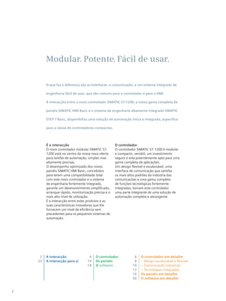 2
Modular Potente Fácil de usar
É a interacção
O novo controlador modular SIMATIC S7-
1200 está no centro da nossa nova oferta
para tarefas de automação, simples mas
altamente precisas.
O desempenho optimizado dos novos
painéis SIMATIC HMI Basic, concebidos
para terem uma compatibilidade total
com este novo controlador e o sistema
de engenharia fortemente integrado,
garante um desenvolvimento simplificado,
arranque rápido, monitorização precisa e o
mais alto nível de utilização.
É a interacção entre estes produtos e as
suas características inovadoras que lhe
fornecem um nível de eficiência sem
precedentes para os pequenos sistemas de
automação.
O controlador
O controlador SIMATIC S7-1200 é modular
e compacto, versátil, um investimento
seguro e está potentemente apto para uma
gama completa de aplicações.
Um design flexível e escalonável, uma
interface de comunicação que satisfaz
os mais altos padrões da indústria das
comunicações e uma gama completa
de funções tecnológicas fortemente
integradas, tornam este controlador
uma parte integrante de uma solução de
automação completa e abrangente.
O que faz a diferença são as interfaces, a comunicação, e um sistema integrado de
engenharia fácil de usar, que são comuns para o controlador e para o HMI.
A interacção entre o novo controlador SIMATIC S7-1200, a nossa gama completa de
painéis SIMATIC HMI Basic e o sistema de engenharia altamente integrado SIMATIC
STEP 7 Basic, disponibiliza uma solução de automação única e integrada, específica
para a classe de controladores compactos.
A interacção
A interacção para si
2
23
4
14
18
6
8
10
12
16
20
O controlador
Os painéis
O software
O controlador em detalhe
– Design escalonável e flexível
– Comunicação industrial
– Tecnologias integradas
Os painéis em detalhe
O software em detalhe
 