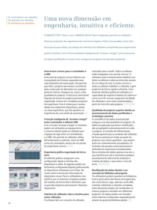 Uma nova dimensão em
engenharia, intuitiva e eficiente.
O SIMATIC STEP 7 Basic, com o SIMATIC WinCC Basic integrado, permite ao utilizador
efectuar projectos de engenharia de uma forma rápida e fácil, sem paralelo. Uma vista
de projecto para todos, tecnologia de interface do utilizador actualizada para engenharia
gráfica intuitiva, com a funcionalidade inteligente de “arrastar e largar”, processamento
de dados partilhados e muito mais, asseguram projectos de elevada qualidade.
Uma árvore comum para o controlador e
o HMI
Uma vista de projecto comum liberta-o da
manipulação de ficheiros separados para
cada dispositivo de automação. Isto garante
que todo o projecto permanece consistente
após a execução de alterações em qualquer
parte do mesmo. Assegura-se, assim, a alta
qualidade do projecto. A estrutura claramente
disposta da árvore do projecto permanece
organizada, mesmo em complexos projectos
de engenharia. Esta é a base para o acesso
rápido aos respectivos dispositivos, pastas
ou vistas específicas, que irão ajudá-lo na
engenharia de uma tarefa de automação. 1
A função inteligente de “arrastar e largar”
entre controlador e editores HMI
Com a função “arrastar e largar” os símbolos
podem ser atribuídos ao equipamento;
o mesmo método pode ser utilizado para
a ligação de tags entre os controladores
e o HMI. Isto permite ao utilizador utilizar
eficientemente os editores, tanto do HMI
como do controlador, dentro de um pacote
de engenharia comum. 2 3
Engenharia gráfica organizada de forma
clara
Os editores gráficos asseguram uma
configuração rápida e intuitiva dos
dispositivos e redes. As ligações podem ser
facilmente configuradas ligando graficamente
os dispositivos individuais com linhas. No
modo online é fornecida informação de
diagnóstico visual. Para os utilizadores, isso
significa que os sistemas complexos podem
ser tratados de forma fácil e eficiente e que
os grandes projectos permanecem dispostos
claramente.
Interface do utilizador claro e intuitivo para
maior utilização
O software tem um conceito de utilizador
orientado para a tarefa. Todos os editores
estão integrados num pacote comum. O
utilizador pode intuitivamente trabalhar com
todos os editores e alternar entre eles através
de um clique do rato. Funções comuns a
todos os editores habilitam o utilizador a gerir
projectos de forma rápida e eficiente. Uma
atraente interface gráfica do utilizador e a
capacidade de resposta imediata do sistema a
correr num PC normal, asseguram facilidade
de utilização e uma maior produtividade a
partir do início de cada projecto. 1 2 3 4
Qualidade de projecto superior devido ao
processamento de dados partilhados e
simbologia coerente
A consistência de dados automatizada
assegura uma alta qualidade do projecto. Os
dados da aplicação que forem modificados
são actualizados automaticamente em todo
o projecto. O conceito de referenciação
cruzada garante que as variáveis são utilizadas
de forma coerente em todas as partes do
projecto e por vários aparelhos - que podem
assim ser coerentemente actualizados. Os
símbolos são gerados automaticamente e
atribuídos às respectivas entradas/saídas.
Dá-se entrada dos dados apenas uma vez, o
que significa que não é necessário qualquer
processamento adicional do endereço e
módulo de dados, o que reduz o risco de
erros. 1 2 3 4
Reutilização de dados devido a um
conceito de biblioteca abrangente
Os utilizadores podem guardar nas bibliotecas
local e geral vários elementos de engenharia,
tais como blocos, tags, alarmes, ecrãs HMI,
módulos individuais e estações completas.
Estes elementos podem ser reutilizados no
mesmo projecto e também em diferentes
projectos. Os dados podem ser trocados
entre sistemas configurados separadamente,
através da ajuda da biblioteca global.. 4
20
O controlador em detalhe
Os painéis em detalhe
O software em detalhe
 
