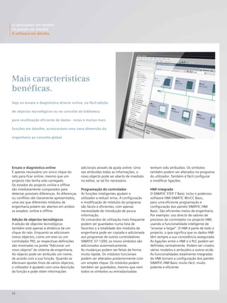 22
Ensaio e diagnóstico online
É apenas necessário um único clique do
rato para ficar online, mesmo que um
projecto não tenha sido carregado.
Os estados do projecto online e offline
são imediatamente comparados para
detectar possíveis diferenças. As diferenças
ou conflitos são claramente apresentados,
uma vez que diferentes módulos de
engenharia podem ser abertos em ambos
os estados: online e offline.
Adição de objectos tecnológicos
A adição de objectos tecnológicos
também está apenas à distância de um
clique do rato. Enquanto se adicionam
novos objectos, como um eixo ou um
controlador PID, as respectivas definições
são mostradas na janela "Adicionar um
novo objecto" do sistema de engenharia.
Ao objecto pode ser atribuído um nome,
de acordo com a sua função. Quando se
efectuam ajustes finos de vários objectos,
o utilizador é ajudado com uma descrição
da função e pode obter informações
adicionais através da ajuda online. Uma
vez atribuídas todas as informações, o
novo objecto pode ser aberto de imediato
no editor, se tal for necessário.
Programação do controlador
As funções inteligentes ajudam o
utilizador a reduzir erros. A configuração
e modificação de módulos do programa
são fáceis e eficientes, com apenas
necessidade de introdução de pouca
informação.
Os comandos de utilização mais frequente
podem ser guardados numa lista de
favoritos e a totalidade dos módulos de
engenharia pode ser copiada e adicionada
aos programas de outros controladores
SIMATIC S7-1200; os novos símbolos são
adicionados automaticamente.
As mudanças podem ser feitas de forma
muito rápida. Os módulos funcionais
podem ser alterados posteriormente com
um simples clique. Os módulos podem
também ser guardados, mesmo que nem
todos os símbolos ou entradas/saídas
Mais características
benéficas.
tenham sido atribuídos. Os símbolos
também podem ser alterados no programa
do utilizador. Também é fácil configurar
e modificar ligações.
HMI integrado
O SIMATIC STEP 7 Basic inclui o poderoso
software HMI SIMATIC WinCC Basic,
para uma eficiente programação e
configuração dos painéis SIMATIC HMI
Basic. São eficientes meios de engenharia.
Por exemplo: uso directo de valores de
processo do controlador no projecto HMI,
usando a funcionalidade inteligente de
“arrastar e largar”. O HMI é parte de todo o
projecto, o que significa que os dados HMI
têm sempre a sua consistência assegurada.
As ligações entre o HMI e o PLC podem ser
definidas centralmente. Podem ser criados
vários modelos e atribuídos a outros ecrãs.
As funcionalidades totalmente integradas
do HMI tornam a configuração dos painéis
SIMATIC HMI Basic muito fácil, muito
potente e eficiente.
O controlador em detalhe
Os painéis em detalhe
O software em detalhe
Seja no ensaio e diagnóstico directo online, na fácil adição
de objectos tecnológicos ou no conceito de biblioteca
para reutilização eficiente de dados - estas e muitas mais
funções em detalhe, acrescentam uma nova dimensão da
engenharia ao conceito global.
 