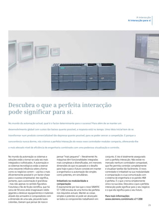 23
A interacção
A interacção para si
No mundo da automação os sistemas e
soluções estão a tornar-se cada vez mais
integrados e sofisticados. A automação e
os sistemas tecnológicos estão a exercer
uma crescente influência sobre a forma
como os negócios correm – usá-los o mais
eficientemente possível é um factor-chave
para o sucesso empresarial. Isto significa,
portanto, que a automação é grandiosa
- mas não apenas no sentido figurativo.
Futuristas e fãs de ficção científica, que há
cerca de 50 anos atrás imaginavam robôs
gigantes a deslocar equipamentos e materiais
através dos armazéns e computadores com
a dimensão de uma sala, piscando luzes
coloridas, tiveram que pensar de novo e
pensar “mais pequeno” – literalmente! As
máquinas têm funcionalidades integradas
mais complexas e diversificadas, em menores
dimensões do que no passado e o desafio
para hoje e para o futuro consiste em manter
a engenharia e a automação tão simples
como potentes, em simultâneo.
Imbatíveis na modularidade e
compactação
É exactamente por isso que o novo SIMATIC
S7-1200 encaixa de uma forma tão perfeita
nos requisitos actuais. Manter as coisas
simples e potentes só pode ser alcançado
se todos os componentes trabalharem em
Descubra o que a perfeita interacção
pode significar para si.
No mundo da automação actual, qual é o factor determinante para o sucesso? Para além de se manter um
desenvolvimento global com custos tão baixos quanto possível, a resposta está no tempo. Uma ideia inicial tem de se
transformar num produto comercializável tão depressa quanto possível, para se poder vencer a competição. E porque a
concorrência nunca dorme, nós criámos a perfeita interacção do nosso novo controlador modular compacto, oferecendo-lhe
o mais elevado nível de eficiência de engenharia combinado com uma poderosa visualização e controlo.
conjunto. E isto é totalmente assegurado
com a perfeita interacção. Não existe no
mercado nenhum controlador comparável,
que lhe permita controlar completamente
e visualizar tarefas tão facilmente. O novo
controlador é imbatível na sua modularidade
e compactação e a sua comunicação com
o sistema de engenharia e os painéis HMI
é perfeita. É o que o torna simplesmente
único na sua área. Descubra o que a perfeita
interacção pode significar para o seu negócio
e o que ela significa para o seu futuro.
Para mais informações:
www.siemens.com/simatic-s7-1200
 
