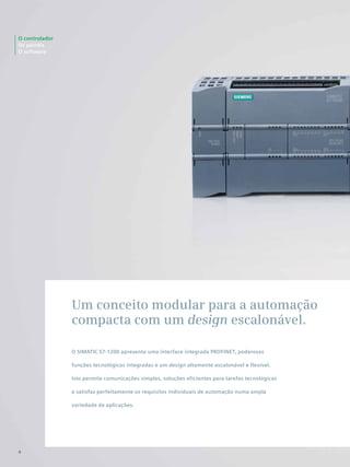 O controlador
Os painéis
O software
4
Um conceito modular para a automação
compacta com um design escalonável.
O SIMATIC S7-1200 apresenta uma interface integrada PROFINET, poderosas
funções tecnológicas integradas e um design altamente escalonável e flexível.
Isto permite comunicações simples, soluções eficientes para tarefas tecnológicas
e satisfaz perfeitamente os requisitos individuais de automação numa ampla
variedade de aplicações.
 