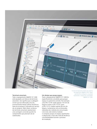 9
A vista do dispositivo dentro do sistema
de engenharia SIMATIC STEP 7 Basic
permite-lhe configurar e visualizar
facilmente o sistema do controlador
SIMATIC S7-1200.
Terminais amovíveis
Todo o equipamento SIMATIC S7-1200
está equipado com blocos de terminais
amovíveis. Isto significa que a cablagem
só tem que ser efectuada uma vez,
economizando tempo valioso durante as
fases do arranque e colocação em serviço
de um projecto. Além disso, os blocos
de terminais amovíveis representam
uma vantagem acrescida quando há
componentes que precisam de ser
substituídos.
Um design que poupa espaço
Todo o equipamento SIMATIC S7-1200 foi
especificamente concebido para poupar
espaço no painel de controlo. Por exemplo:
uma CPU 1214C mede apenas 110 mm de
largura e tanto a CPU 1212C como
a CPU 1211C medem apenas 90 mm de
largura. Juntamente com as dimensões
reduzidas dos módulos de comunicação
e de sinal, este sistema modular
e compacto poupa um espaço significativo
e oferece-lhe o mais alto nível de eficiência
e de flexibilidade durante o processo
de instalação.
 