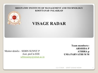 SREEPATHY INSTITUTE OF MANAGEMENT AND TECHNOLOGY
KOOTTANAD PALAKKAD
Mentor details:- SEBIN SUNNY P
Asst. prof in EEE
sebinsunny@simat.ac.in
VISAGE RADAR
Team members:-
ARSHIDA P
ATHIRA p
UMA PARVATHI M M
SIMAT VISAGE RADAR 112/17/2020
 