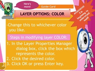10
-Change this to whichever color
you like.
1. In the Layer Properties Manager
dialog box, click the box which
represents the color.
2. Click the desired color.
3. Click OK or press Enter key.
Here’s
more!
Steps in modifying layer COLOR:
 