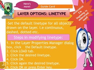 11
-Set the default linetype for all objects
drawn on the layer. i.e continuous,
dashed, dotted etc.
1. In the Layer Properties Manager dialog
box, click the Default linetype.
2. Click LOAD tab.
3. Click the desired linetype.
4. Click OK.
5. Click again the desired linetype.
6. Click OK or press Enter key.
Here’s
more!
Steps in modifying linetype:
 