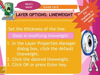 12
-Set the thickness of the line.
1. In the Layer Properties Manager
dialog box, click the default
lineweight.
2. Click the desired lineweight.
3. Click OK or press Enter key.
Here’s
more!
Steps in modifying lineweight:
 