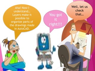 13
Aha! Now I
understand…
Layers make it
possible to
organize parts of
the drawings made
in AutoCAD.
Well, let us
check
that…You got
it
right!!!
 