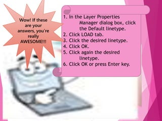 16
1. In the Layer Properties
Manager dialog box, click
the Default linetype.
2. Click LOAD tab.
3. Click the desired linetype.
4. Click OK.
5. Click again the desired
linetype.
6. Click OK or press Enter key.
Wow! If these
are your
answers, you’re
really
AWESOME!!!
 