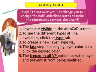 Activ ity Card 3
17
1.Layers are visible in the AutoCAD screen.
2.To see the different types of line
available, click the type tab.
3.To create a new layer, type NL.
4.The last step in changing layer color is to
click the desired color.
5.The freeze in all VP option locks the layer
and prevent it from being modified.
Hey! It’s not over yet. I challenge you to
change the bold underlined words to make
the statements correct. Goodluck!!!
 