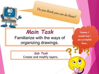 Main Task
Familiarize with the ways of
organizing drawings.
Sub Task
Create and modify layers.
3
Hmmm…I
wonder howI
can accomplish
these…
 
