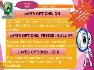 9
-Controls if the layer is on or off. Select
the light bulb to turn the layer off on the
drawing.
Pressing this will freeze the layer in all
viewports as well as the current model view.
This handy feature locks a layer preventing
any content of the layer from being
modified.
Here’s
more!
 