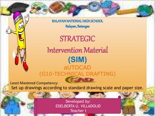 1
STRATEGIC
Intervention Material
(SIM)
aUTOCAD
(G10-TECHNICAL DRAFTING)
Least Mastered Competency:
Set up drawings according to standard drawing scale and paper size.
Developed by:
EDELBERTA U. VILLADOLID
Teacher I
 