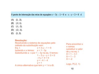 Resolução:
Resolvendo o sistema de equações pelo
                                               Para encontrar o
método da substituição vem:
                                               x vamos
Eq. I:                x+3y–1=0
                                               substituir o valor
Isolando o x temos: x = 1 - 3y
                                               de y na eq. I:
Substituindo a x por 1 – 3y na eq. II temos:
                                               X = 1 – 3.1
                      1–3y–y+3=0
                                               X=1–3
                      -4y+4=0
                                               X = -2
                      y=-4/-4
                      y=1
                                               Logo, P(-2, 1)
A única alternativa que tem y = 1 é a B.
                                                    10
 