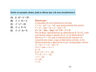 Resolução:
A equação da circunferência é do tipo:
r² = (x – a)² + (y – b)², que desenvolvida fica assim:
r² = x² – 2ax + a² + y² – 2by + b²
x² + y² – 2ax – 2by + a² + b² – r² = 0
Por análise, descartamos as alternativas B, D e E, visto
que temos nelas o oposto de y². E na alternativa C
temos o r² = -16, que é impossível de resolver no
conjunto dos reais. Logo,a alternativa correta é (A).
Desenvolvendo a alternativa A por comparação, temos:
x² – 2x + 1 + y² – 25 = 0
-2 x = -2ax ↔ a = 1
b=0
E a² + b² – r² = - 25
1² + 0² – r² = - 25
- r² = - 25
r² = 25
r=5.

                                   11
 