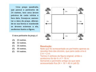 Resolução:
Note que foi acrescentado ao perímetro apenas os
recortes fora das árvores, que para cada uma é
2 m + 2 m.
Temos 4 vértices da figura original, então o
acréscimo foi de 4 x 4 = 16 m.
Somando o perímetro antigo ao que será
acrescentado fica 24 + 16 = 40 m (alt D)
                            12
 