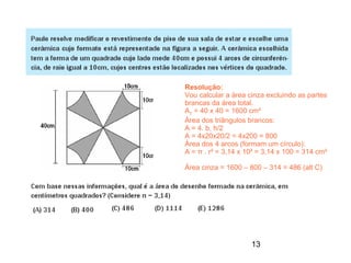 Resolução:
Vou calcular a área cinza excluindo as partes
brancas da área total.
AT = 40 x 40 = 1600 cm²
Área dos triângulos brancos:
A = 4. b. h/2
A = 4x20x20/2 = 4x200 = 800
Área dos 4 arcos (formam um círculo):
A = π . r² = 3,14 x 10² = 3,14 x 100 = 314 cm²

Área cinza = 1600 – 800 – 314 = 486 (alt C)




                     13
 