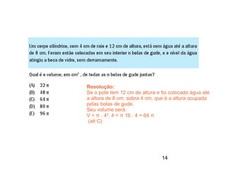 Resolução:
Se o pote tem 12 cm de altura e foi colocado água até
a altura de 8 cm, sobra 4 cm, que é a altura ocupada
pelas bolas de gude.
Seu volume será:
V = π . 4². 4 = π 16 . 4 = 64 π
 (alt C)




                                14
 