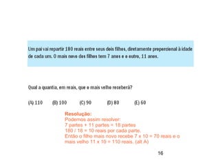 Resolução:
Podemos assim resolver:
7 partes + 11 partes = 18 partes
180 / 18 = 10 reais por cada parte.
Então o filho mais novo recebe 7 x 10 = 70 reais e o
mais velho 11 x 10 = 110 reais. (alt A)

                                          16
 