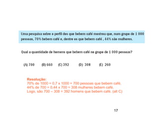 Resolução:
70% de 1000 = 0,7 x 1000 = 700 pessoas que bebem café.
44% de 700 = 0,44 x 700 = 308 mulheres bebem café.
Logo, são 700 – 308 = 392 homens que bebem café. (alt C)




                                                   17
 
