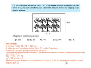 Resolução:
O terreno mede 10 x 12 = 120 m².
A faixa para o caminho medirá 120 – 80 = 40 m² de área.
Podemos calcular a largura através da área:
Comprimento do terreno x largura do caminho + Largura do terreno x largura do caminho – a sobreposição de uma faixa
sobre a outra = 40 m²
12x + 10x – x² = 40
- x² + 22 x – 40 = 0
Resolvendo por Báskara encontramos as raízes 2 e 20. A medida possível é 2 m de
largura. (alt C)                                             18
 