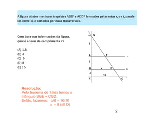 Resolução:
Pelo teorema de Tales temos o
triângulo BGE ≈ CGD.
Então, fazemos: x/8 = 10/10
                 x = 8 (alt D)
                                 2
 