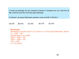 Resolução:
Montando a função onde C é o custo e x o nº de peças fabricadas, temos:
C = 1500 + 10x
Substituindo C por 3200:
3200 = 1500 + 10x
3200 – 1500 = 10x
10x = 1700
x = 170 (alt D)




                                                       20
 