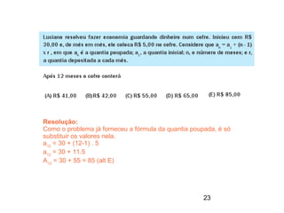 Resolução:
Como o problema já forneceu a fórmula da quantia poupada, é só
substituir os valores nela.
a12 = 30 + (12-1) . 5
a12 = 30 + 11.5
A12 = 30 + 55 = 85 (alt E)




                                                     23
 