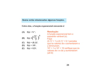 Resolução:
A função exponencial tem o
expoente variável (x).
Faça
(0,1)0 = 1 e (0,1)¹ = 0,1 perceba
que os valores de x aumentaram e
y diminuiram.
100 = 1 e 10¹ = 10 verifique que os
valores de x e de y aumentaram
(alt D)




                    28
 