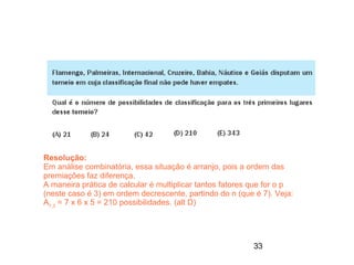 Resolução:
Em análise combinatória, essa situação é arranjo, pois a ordem das
premiações faz diferença.
A maneira prática de calcular é multiplicar tantos fatores que for o p
(neste caso é 3) em ordem decrescente, partindo do n (que é 7). Veja:
A7,3 = 7 x 6 x 5 = 210 possibilidades. (alt D)




                                                          33
 