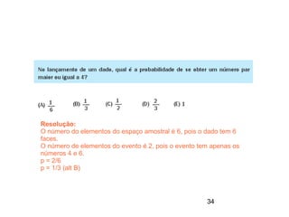 Resolução:
O número do elementos do espaço amostral é 6, pois o dado tem 6
faces.
O número de elementos do evento é 2, pois o evento tem apenas os
números 4 e 6.
p = 2/6
p = 1/3 (alt B)




                                                     34
 
