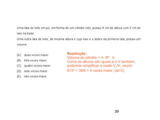 Resolução:
Volume do cilindro = π. R² . h
Como as alturas são iguais e o π também,
podemos simplificar a razão V2/V1 assim:
6²/3³ = 36/6 = 4 vezes maior. (alt C)




                           39
 