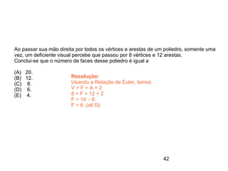 Ao passar sua mão direita por todos os vértices e arestas de um poliedro, somente uma
vez, um deficiente visual percebe que passou por 8 vértices e 12 arestas.
Conclui-se que o número de faces desse poliedro é igual a

(A) 20.
(B) 12.                 Resolução:
(C) 8.                  Usando a Relação de Euler, temos
(D) 6.                  V+F=A+2
(E) 4.                  8 + F = 12 + 2
                        F = 14 – 8
                        F = 6. (alt D)




                                                              42
 