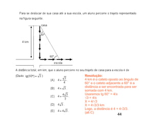 Resolução:
4 km é o cateto oposto ao ângulo de
60° e o cateto adjacente a 60° é a
distância a ser encontrada para ser
somada com 4 km.
Usaremos tg 60° = 4/x
√3 = 4/x
X = 4/√3
X = 4√3/3 km
Logo, a distância é 4 + 4√3/3.
(alt C)
                     44
 