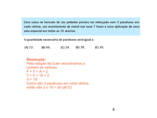 Resolução:
Pela relação de Euler encontramos o
número de vértices:
F+V=A+2
7 + V = 15 + 2
V = 10
Como são 3 parafusos em cada vértice,
então são 3 x 10 = 30 (alt D)




                                        5
 