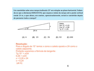 Resolução:
Para o ângulo de 15° temos x como o cateto oposto e 24 como o
cateto adjacente.
Portanto usaremos a fórmula da tangente:
Tg 15° = x/24
0,26 = x/24
x = 0,26 x 24
x = 6,24
 (alt A)
                                                    6
 